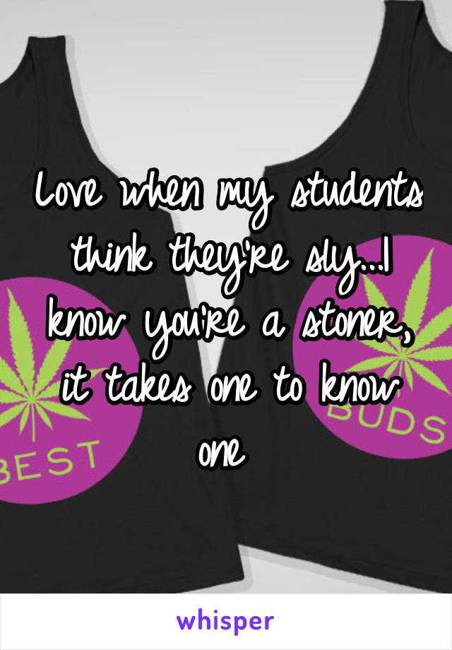 Love when my students think they're sly...I know you're a stoner, it takes one to know one 