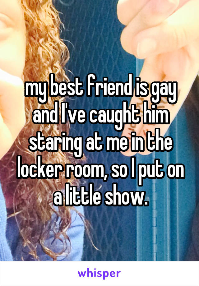 my best friend is gay and I've caught him staring at me in the locker room, so I put on a little show.