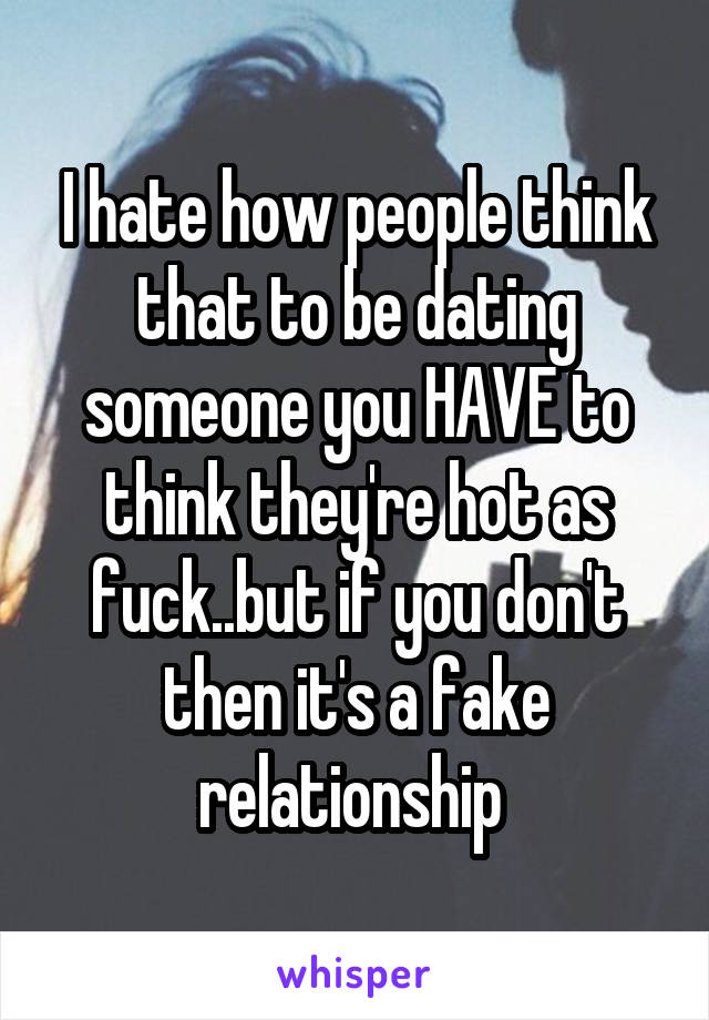 I hate how people think that to be dating someone you HAVE to think they're hot as fuck..but if you don't then it's a fake relationship 