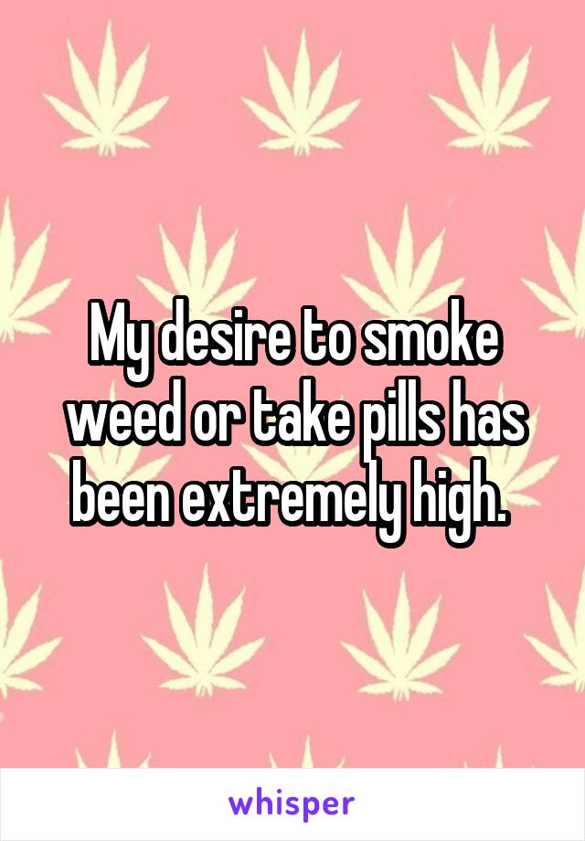 My desire to smoke weed or take pills has been extremely high. 