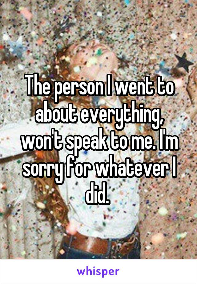 The person I went to about everything, won't speak to me. I'm sorry for whatever I did. 