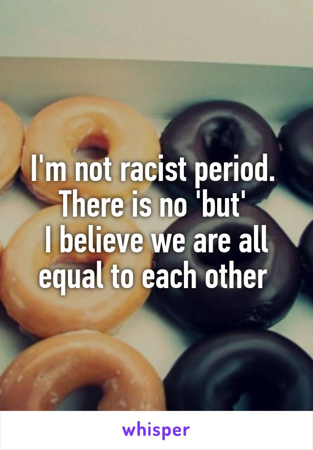 I'm not racist period. 
There is no 'but' 
I believe we are all equal to each other 