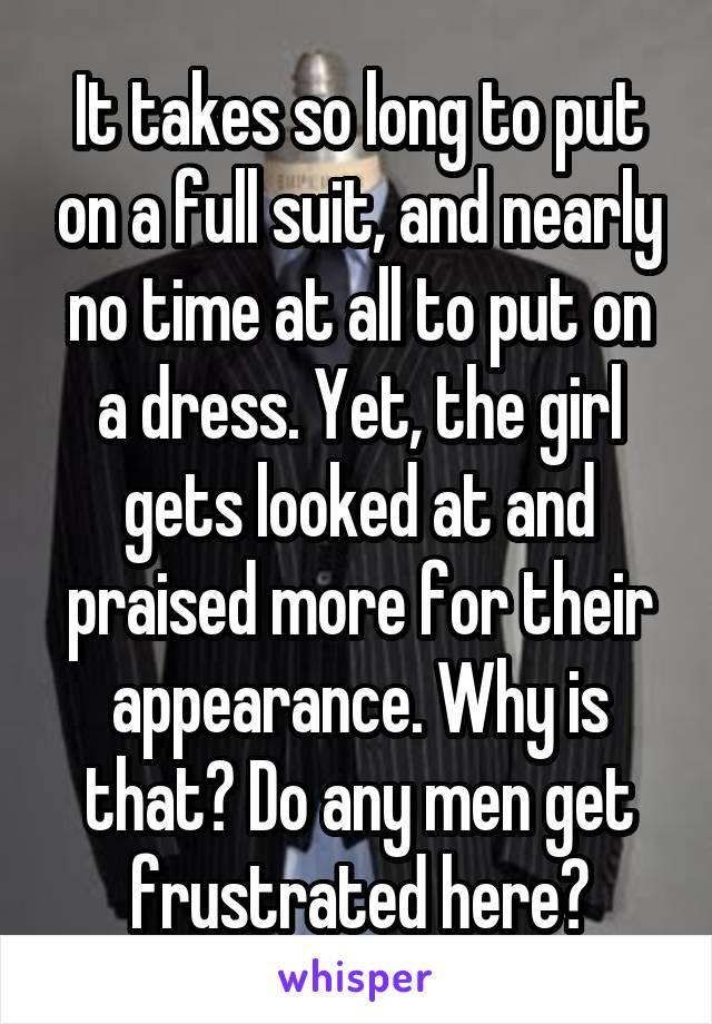 It takes so long to put on a full suit, and nearly no time at all to put on a dress. Yet, the girl gets looked at and praised more for their appearance. Why is that? Do any men get frustrated here?