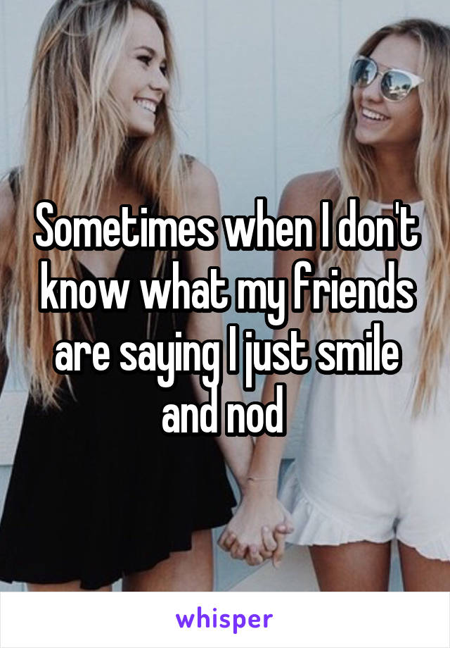 Sometimes when I don't know what my friends are saying I just smile and nod 