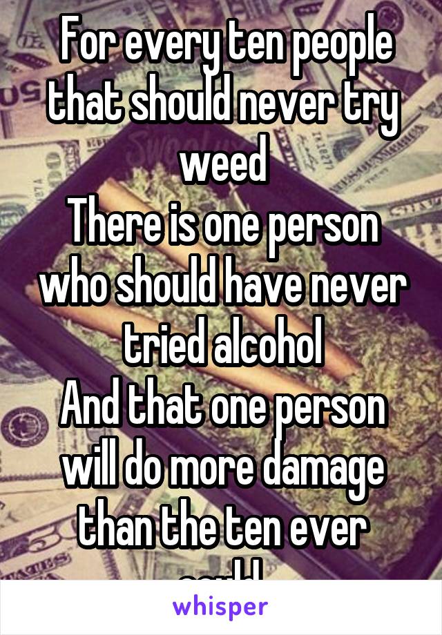  For every ten people that should never try weed
There is one person who should have never tried alcohol
And that one person will do more damage than the ten ever could.