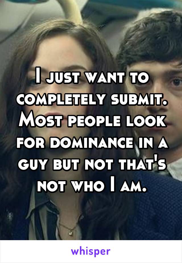 I just want to completely submit. Most people look for dominance in a guy but not that's not who I am.