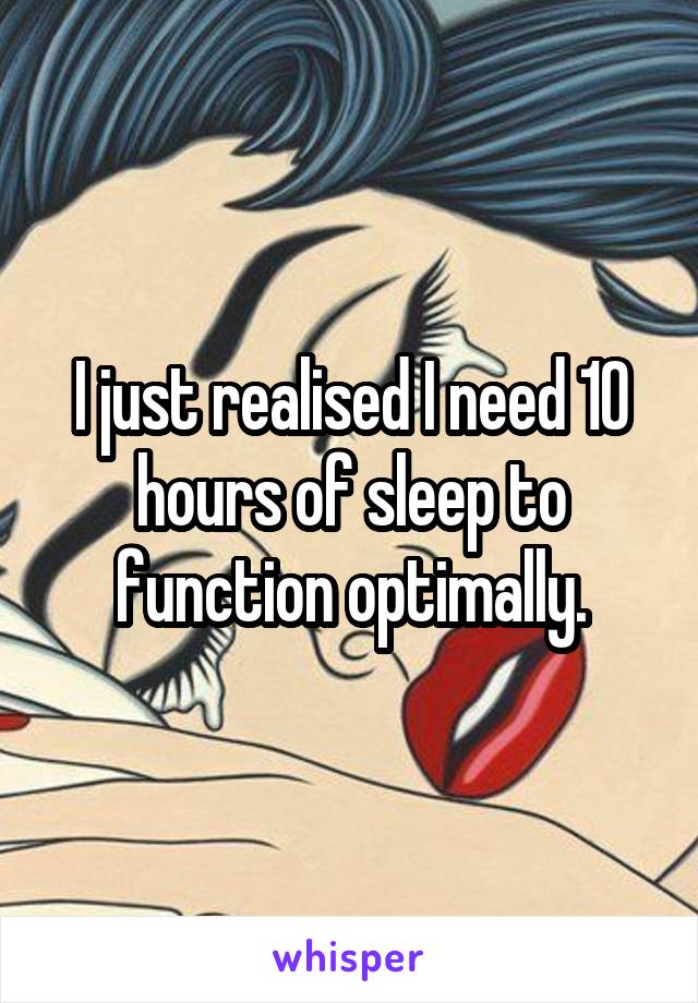 I just realised I need 10 hours of sleep to function optimally.