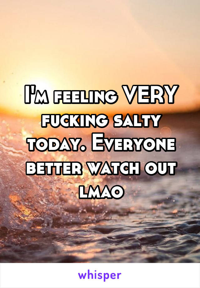 I'm feeling VERY fucking salty today. Everyone better watch out lmao