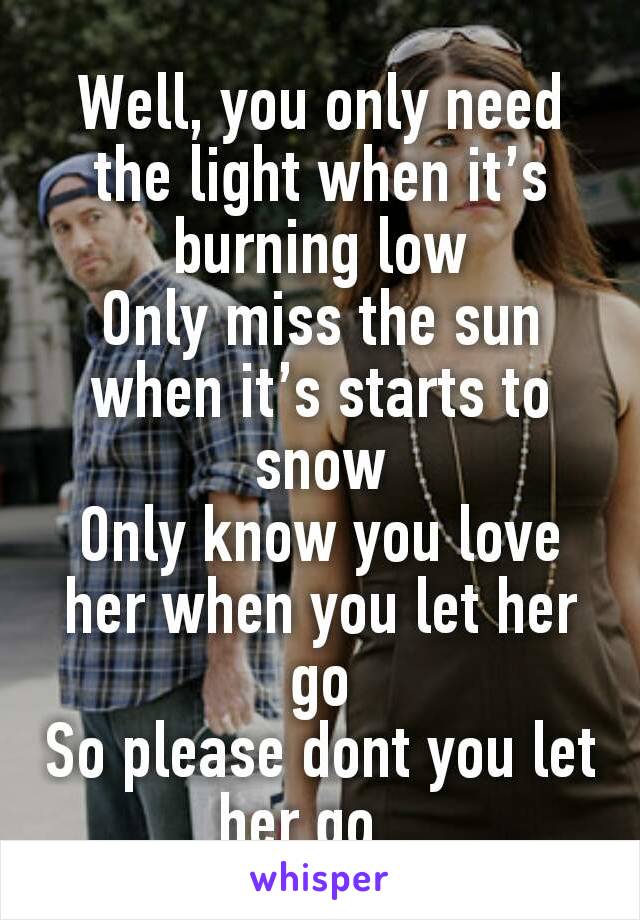 Well, you only need the light when it’s burning low
Only miss the sun when it’s starts to snow
Only know you love her when you let her go
So please dont you let her go...