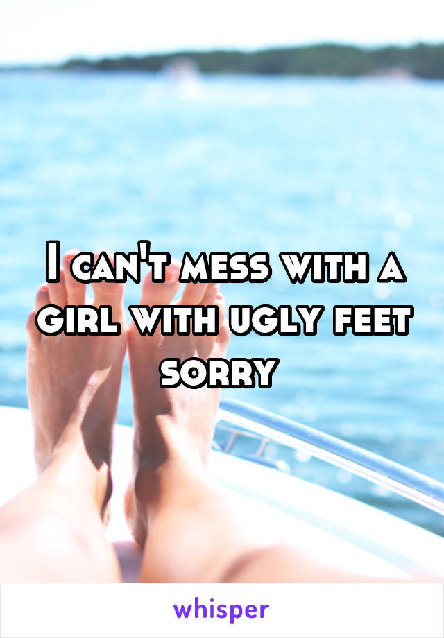 I can't mess with a girl with ugly feet sorry 