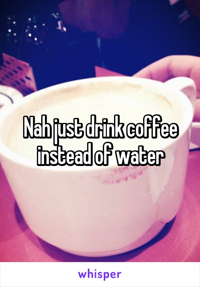 Nah just drink coffee instead of water