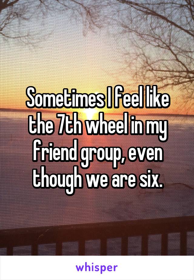 Sometimes I feel like the 7th wheel in my friend group, even though we are six.