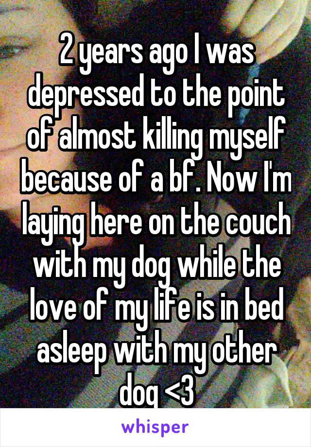 2 years ago I was depressed to the point of almost killing myself because of a bf. Now I'm laying here on the couch with my dog while the love of my life is in bed asleep with my other dog <3