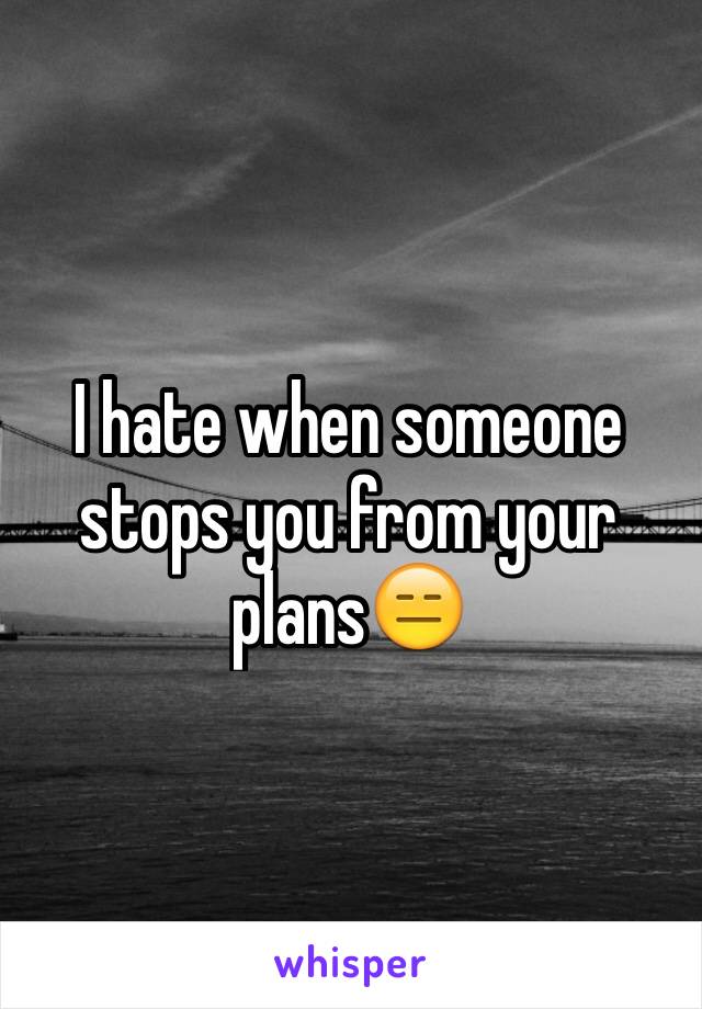 I hate when someone stops you from your plans😑