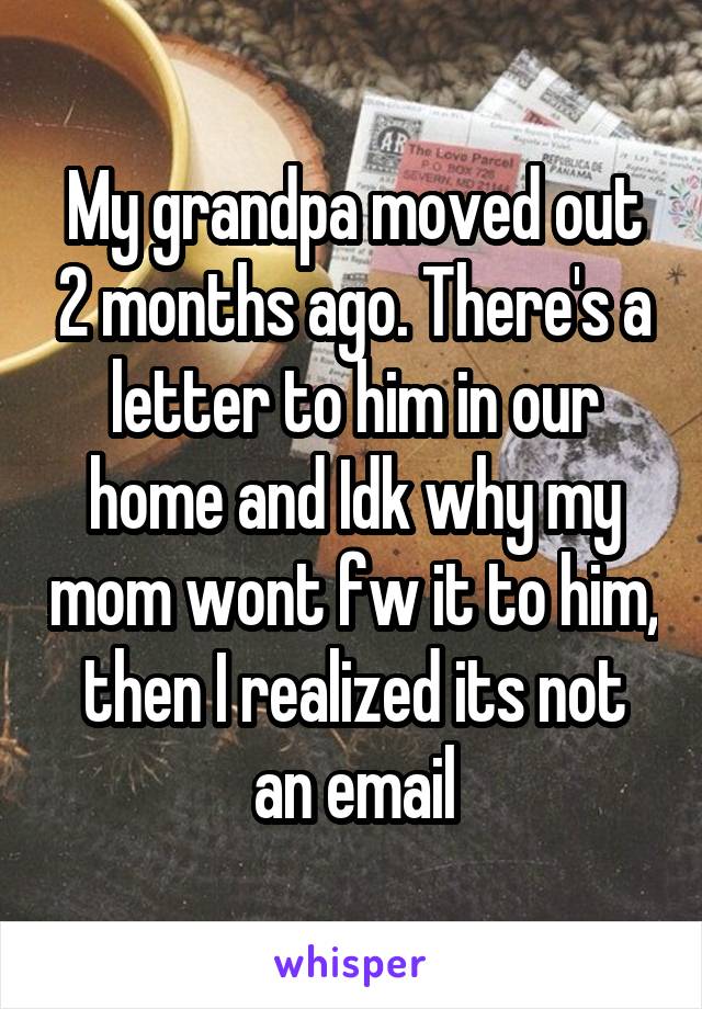 My grandpa moved out 2 months ago. There's a letter to him in our home and Idk why my mom wont fw it to him, then I realized its not an email