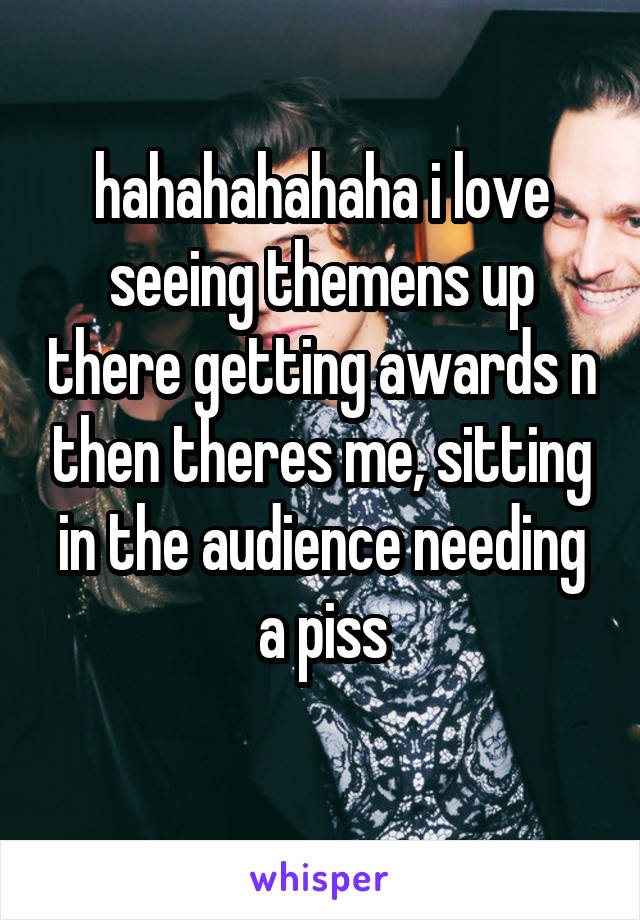 hahahahahaha i love seeing themens up there getting awards n then theres me, sitting in the audience needing a piss
