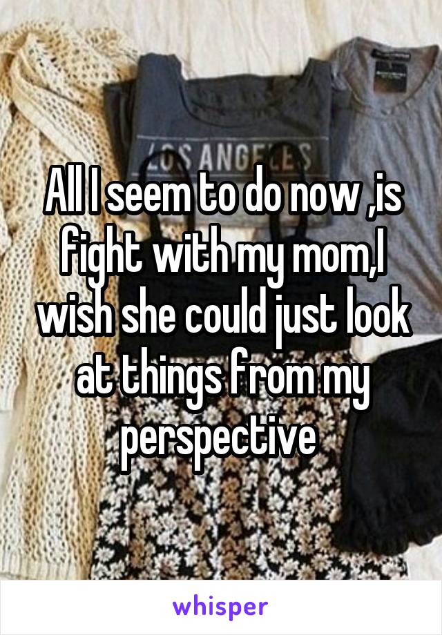 All I seem to do now ,is fight with my mom,I wish she could just look at things from my perspective 