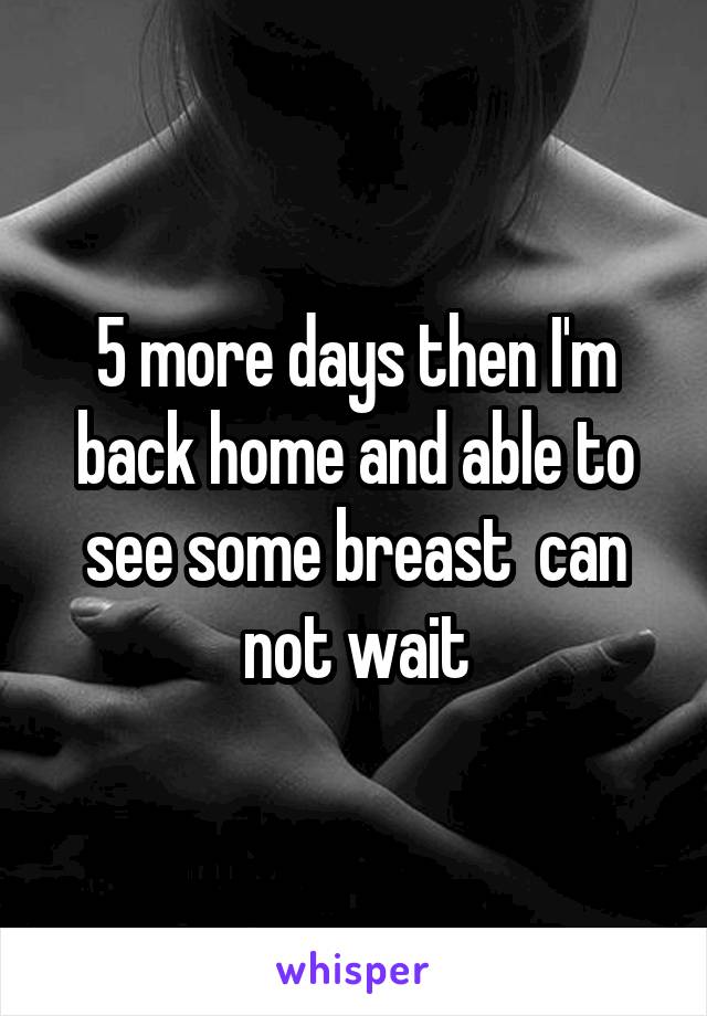 5 more days then I'm back home and able to see some breast  can not wait