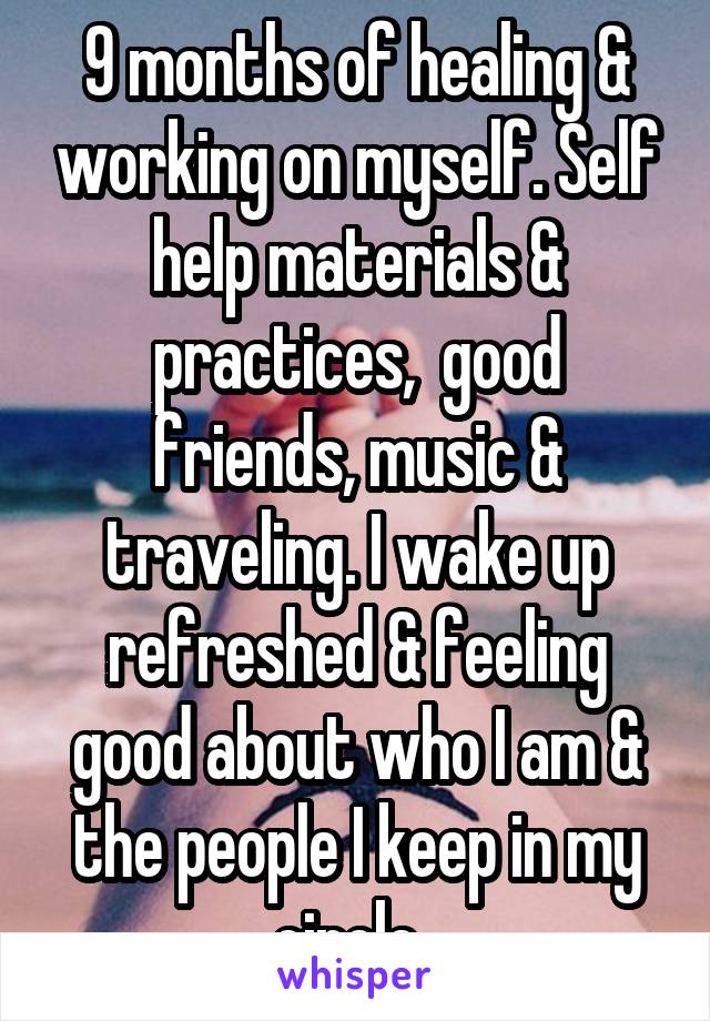 9 months of healing & working on myself. Self help materials & practices,  good friends, music & traveling. I wake up refreshed & feeling good about who I am & the people I keep in my circle. 