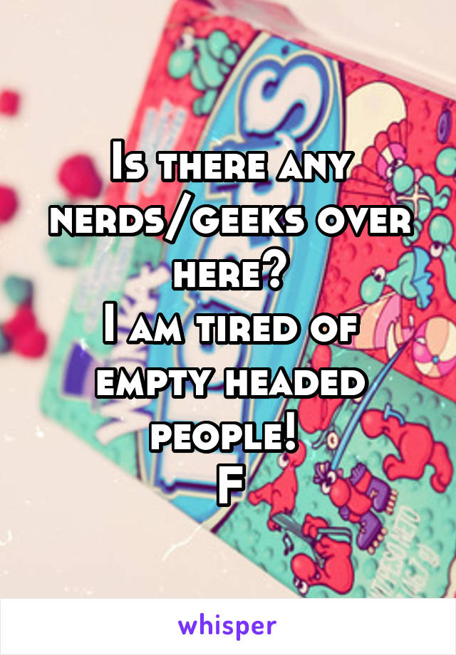 Is there any nerds/geeks over here?
I am tired of empty headed people! 
F