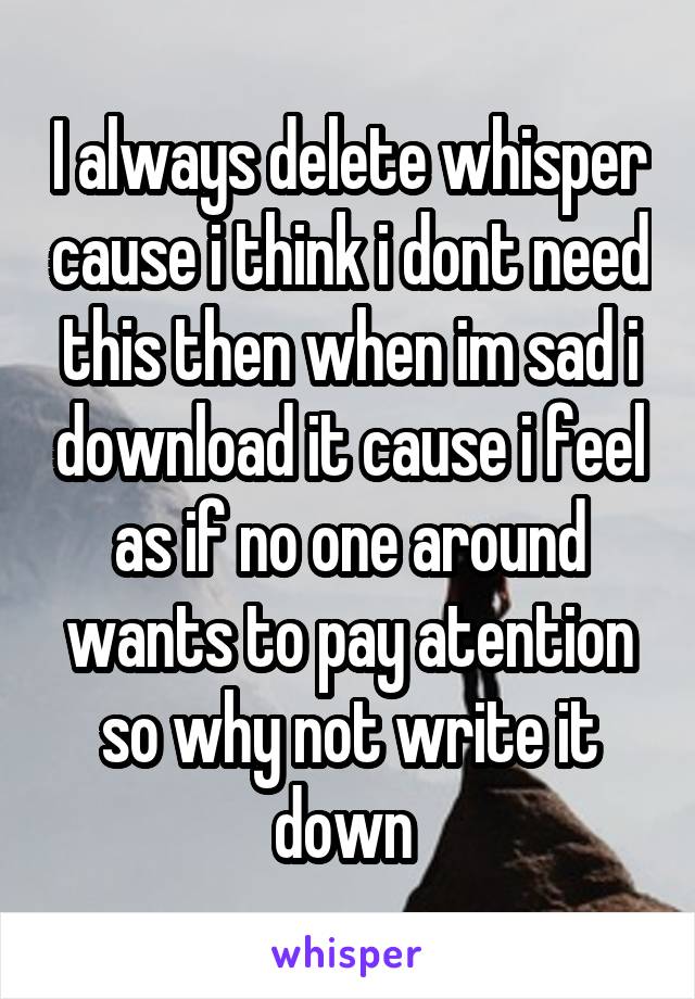 I always delete whisper cause i think i dont need this then when im sad i download it cause i feel as if no one around wants to pay atention so why not write it down 