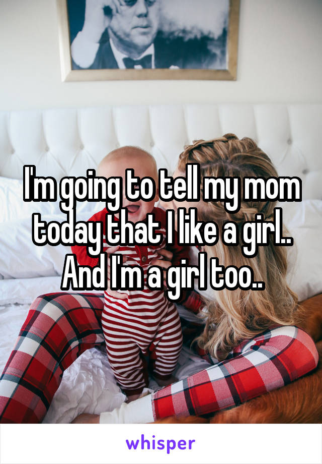 I'm going to tell my mom today that I like a girl.. And I'm a girl too..