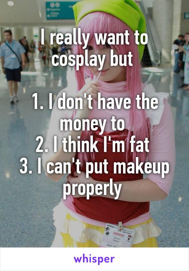 I really want to cosplay but 

1. I don't have the money to 
2. I think I'm fat 
3. I can't put makeup properly 

