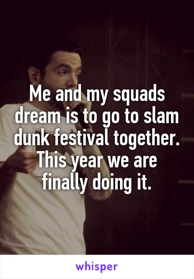 Me and my squads dream is to go to slam dunk festival together. This year we are finally doing it.