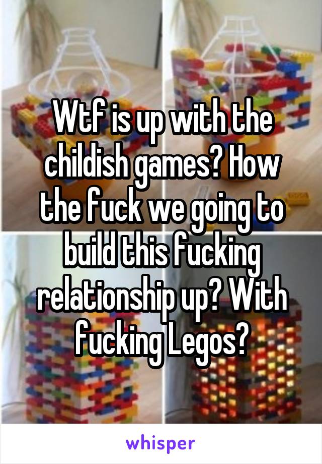 Wtf is up with the childish games? How the fuck we going to build this fucking relationship up? With fucking Legos?