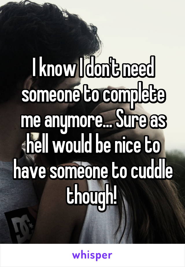 I know I don't need someone to complete me anymore... Sure as hell would be nice to have someone to cuddle though! 