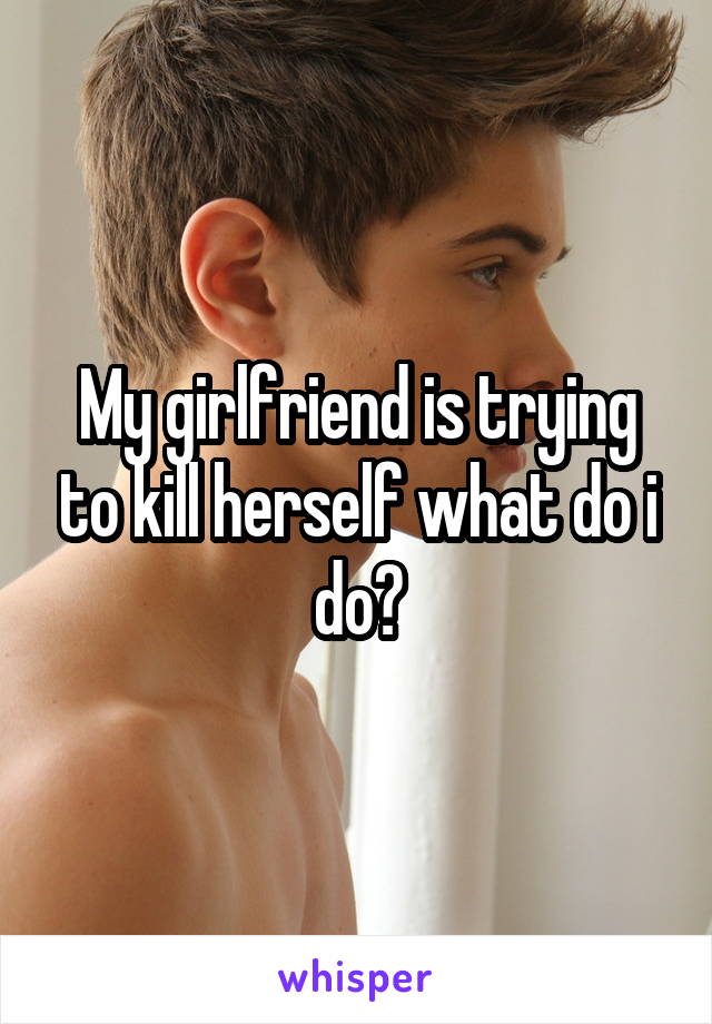 My girlfriend is trying to kill herself what do i do?