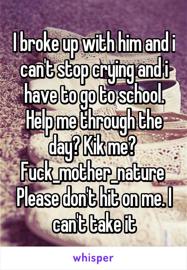 I broke up with him and i can't stop crying and i have to go to school. Help me through the day? Kik me? 
Fuck_mother_nature 
Please don't hit on me. I can't take it