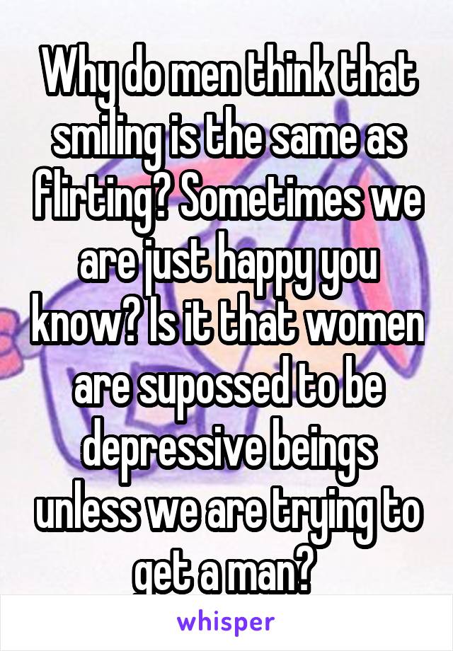 Why do men think that smiling is the same as flirting? Sometimes we are just happy you know? Is it that women are supossed to be depressive beings unless we are trying to get a man? 