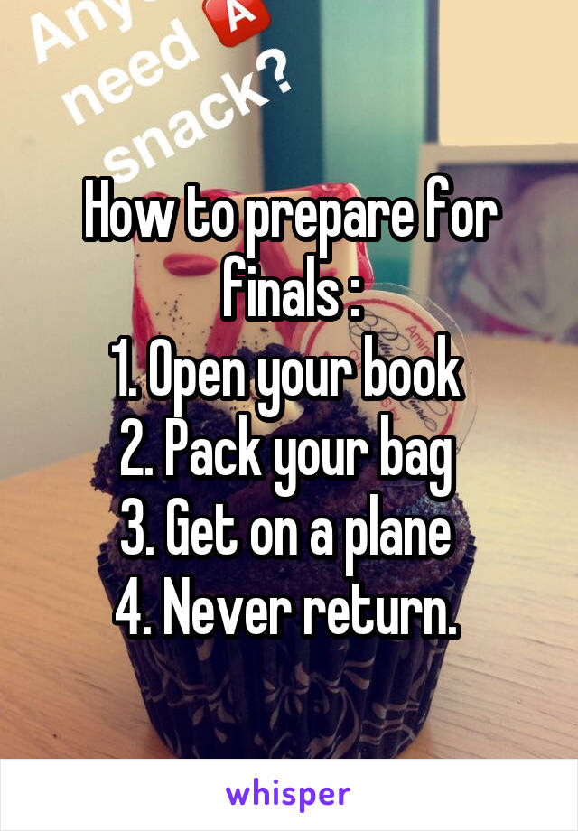 How to prepare for finals :
1. Open your book 
2. Pack your bag 
3. Get on a plane 
4. Never return. 