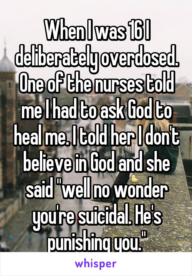 When I was 16 I deliberately overdosed. One of the nurses told me I had to ask God to heal me. I told her I don't believe in God and she said "well no wonder you're suicidal. He's punishing you."