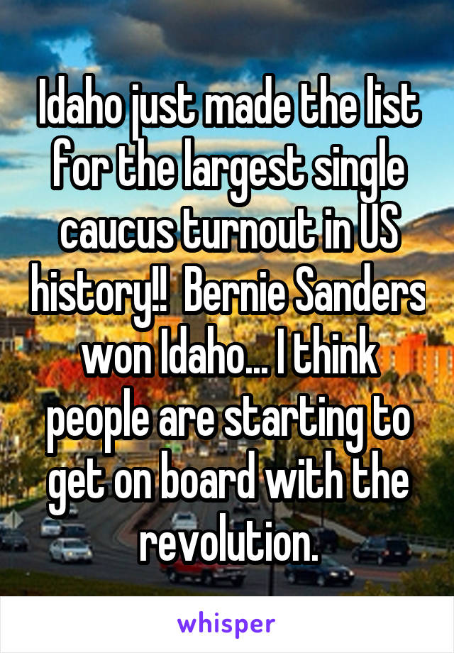 Idaho just made the list for the largest single caucus turnout in US history!!  Bernie Sanders won Idaho... I think people are starting to get on board with the revolution.