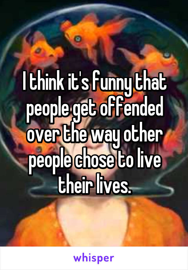 I think it's funny that people get offended over the way other people chose to live their lives.