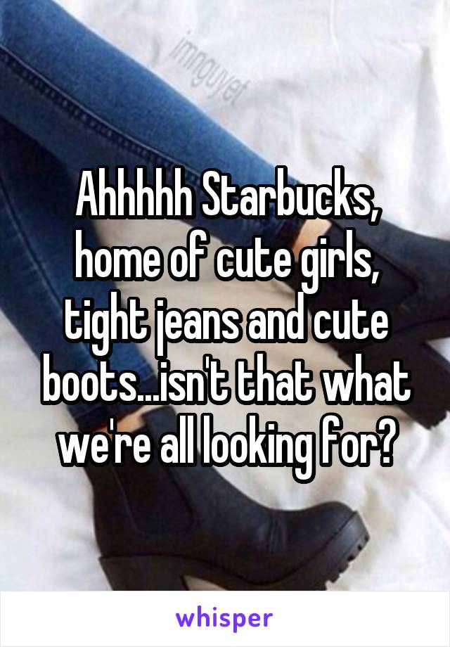 Ahhhhh Starbucks, home of cute girls, tight jeans and cute boots...isn't that what we're all looking for?