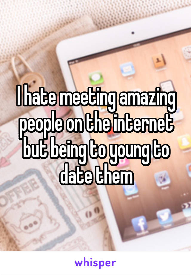 I hate meeting amazing people on the internet but being to young to date them