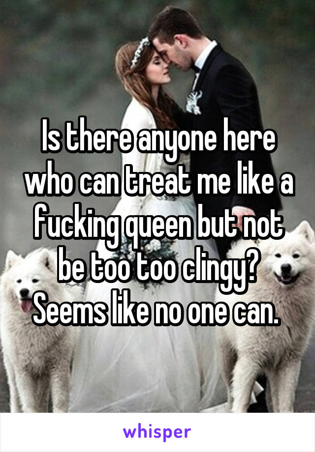 Is there anyone here who can treat me like a fucking queen but not be too too clingy? Seems like no one can. 