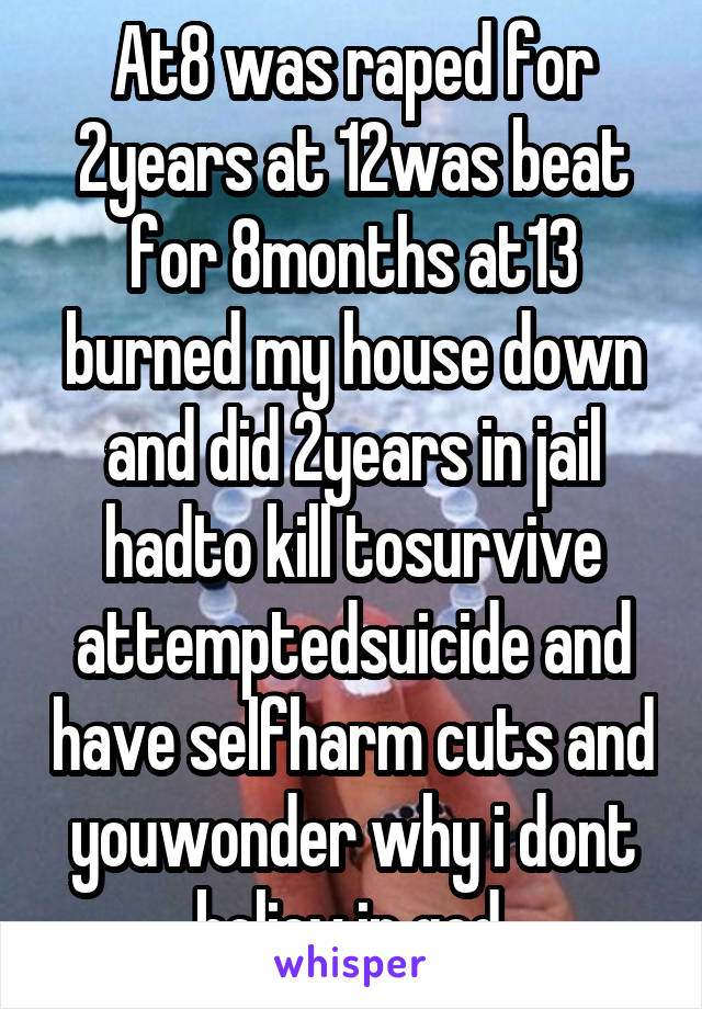 At8 was raped for 2years at 12was beat for 8months at13 burned my house down and did 2years in jail hadto kill tosurvive attemptedsuicide and have selfharm cuts and youwonder why i dont believ in god.