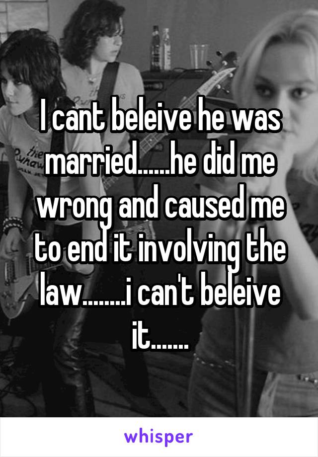 I cant beleive he was married......he did me wrong and caused me to end it involving the law........i can't beleive it.......