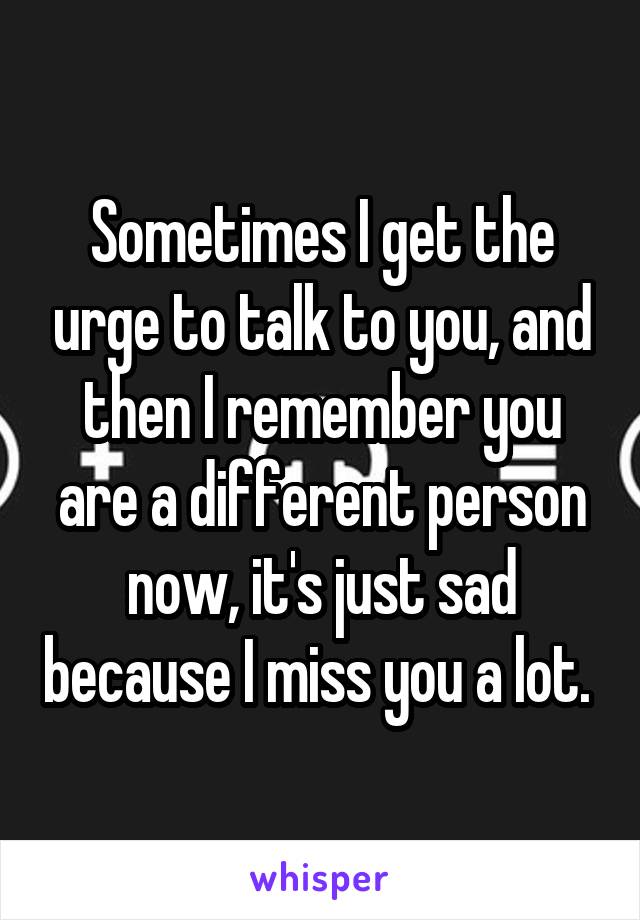 Sometimes I get the urge to talk to you, and then I remember you are a different person now, it's just sad because I miss you a lot. 