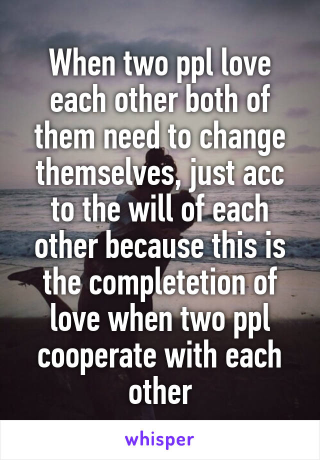 When two ppl love each other both of them need to change themselves, just acc to the will of each other because this is the completetion of love when two ppl cooperate with each other