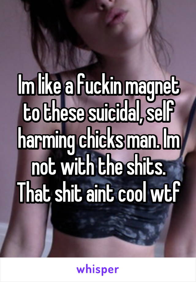 Im like a fuckin magnet to these suicidal, self harming chicks man. Im not with the shits. That shit aint cool wtf