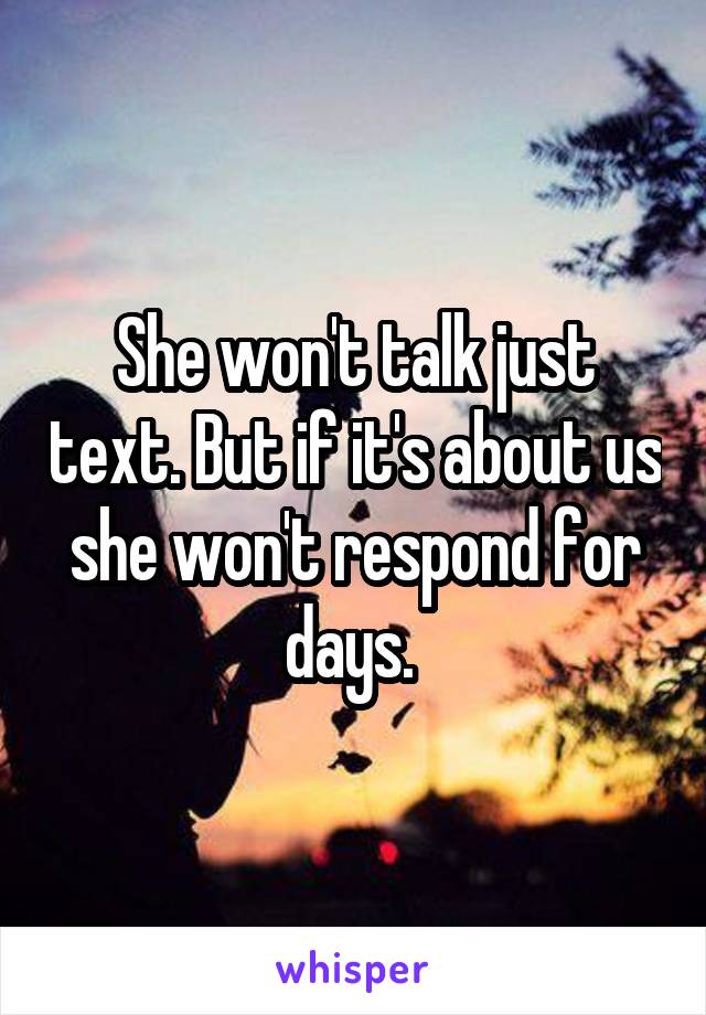 She won't talk just text. But if it's about us she won't respond for days. 