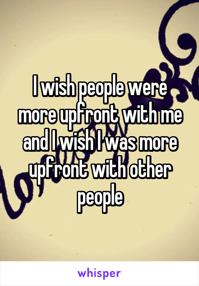 I wish people were more upfront with me and I wish I was more upfront with other people