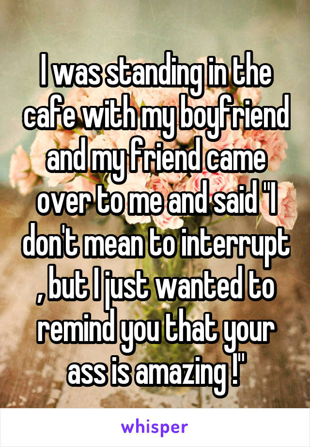 I was standing in the cafe with my boyfriend and my friend came over to me and said "I don't mean to interrupt , but I just wanted to remind you that your ass is amazing !"