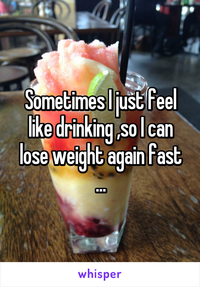 Sometimes I just feel like drinking ,so I can lose weight again fast ...