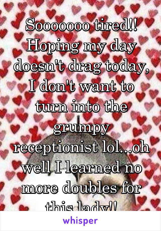 Sooooooo tired!! Hoping my day doesn't drag today, I don't want to turn into the grumpy receptionist lol...oh well I learned no more doubles for this lady!!